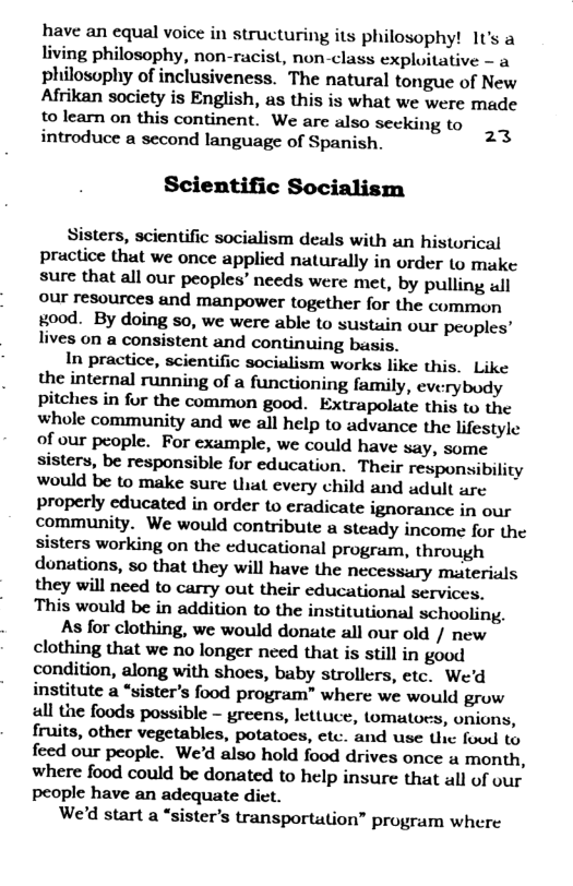 have an equal voice in structuring its philosophy! 1t’s a living philosophy, non-racist, non-class exploitative - a philosophy of inclusiveness. The natural tongue of New Afrikan society is English, as this is what we were made to learn on this continent. We are also secking to introduce a second language of Spanish. Scientific Socialism 23 Sisters, scientific socialism deals with an historical practice that we once applied naturally in order to muke sure that all our peoples’ needs were met, by pulling wll our resources and manpower together for the common rood. By doing so, we were able to sustuin our peoples’ lives on a consistent and continuing basis. In practice, scientific socialism works like this. Like the internal running of a functioning family, everybody pitches in for the common good. Extrapolate this to the whole community and we all help to advance the lifestyle of our people. For example, we could have say, some sisters, be responsible for education. Their responsibility would be to make sure that every child and adult are properly educated in order to eradicate ignorance in our community. We would contribute a steady income for the sisters working on the educational program, through donations, so that they will have the necessary materials they will need to carry out their educational services, This would be in addition to the institutional schooling. As for clothing, we would donate all our old / new clothing that we no longer need that is still in good condition, along with shoes, baby strollers, etc. We’d institute a “sister’s food program” where we would grow all the foods possible - greens, lettuce, tomatoes, onions, fruits, other vegetables, potatoes, etc. and use the foud to feed our people. We’d also hold food drives once « month, where food could be donated to help insure that all of our people have an adequate diet. We’d start a “sister’s transportation” program where
